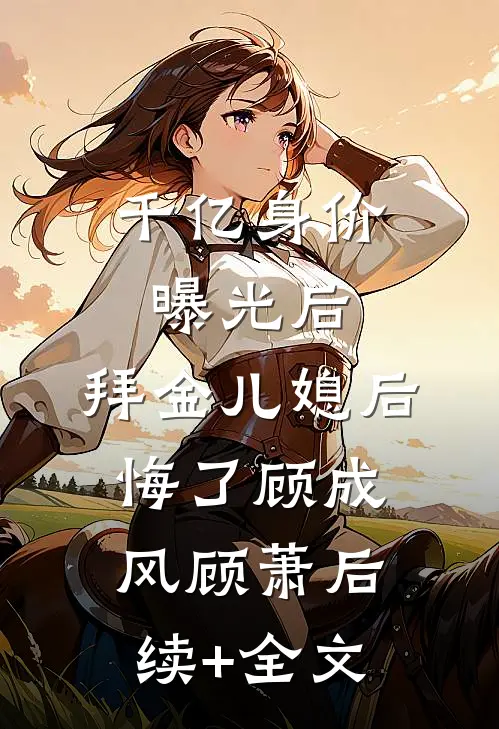 千亿身价曝光后，拜金儿媳后悔了顾成风顾萧后续+全文