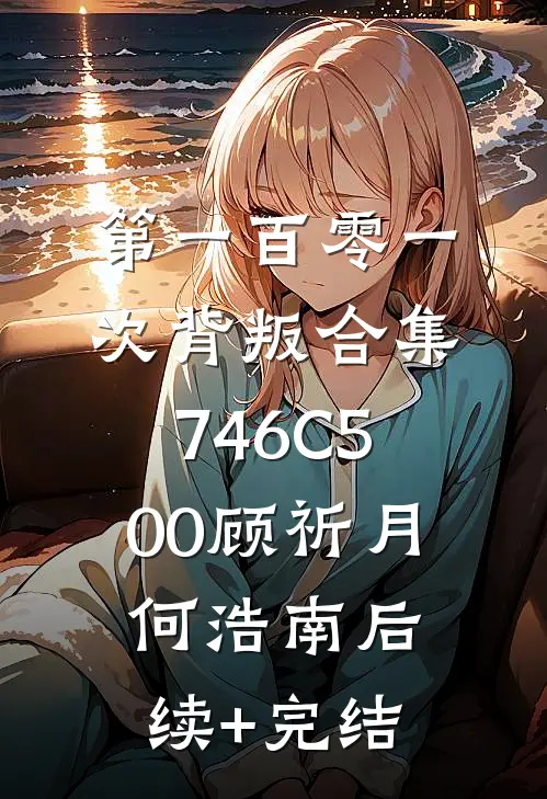 第一百零一次背叛合集746C500顾祈月何浩南后续+完结