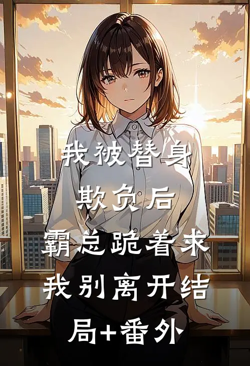 我被替身欺负后，霸总跪着求我别离开结局+番外