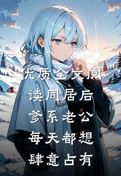 优质全文阅读同居后，爹系老公每天都想肆意占有