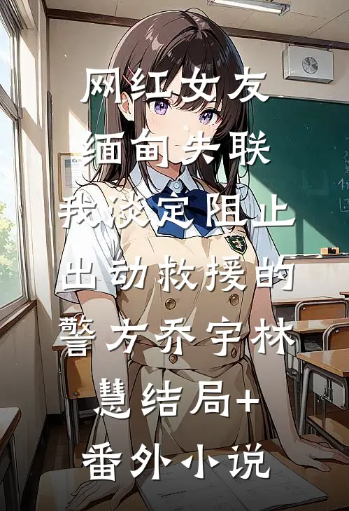 网红女友缅甸失联，我淡定阻止出动救援的警方乔宇林慧结局+番外小说