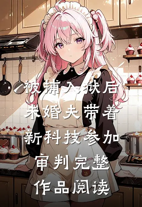 被捕入狱后，未婚夫带着新科技参加审判完整作品阅读