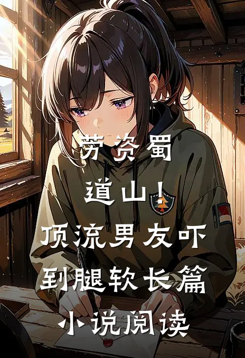 劳资蜀道山！顶流男友吓到腿软长篇小说阅读