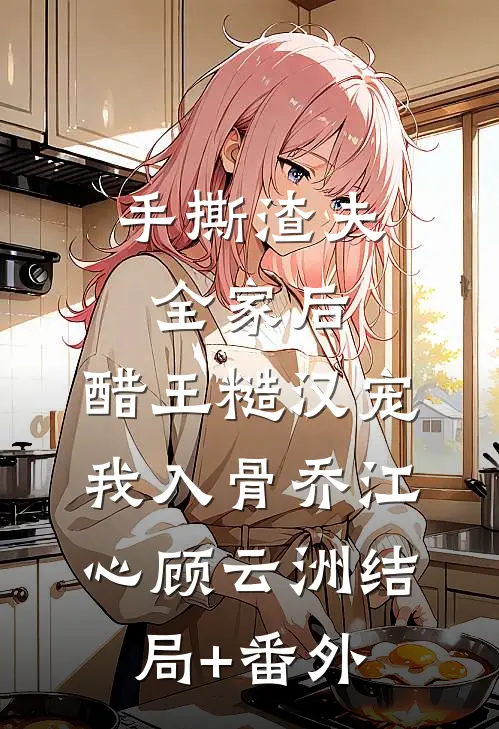 手撕渣夫全家后，醋王糙汉宠我入骨乔江心顾云洲结局+番外
