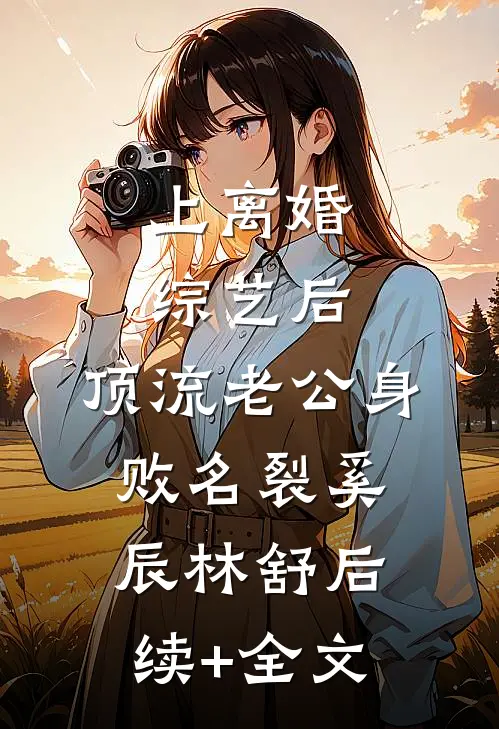上离婚综艺后，顶流老公身败名裂奚辰林舒后续+全文