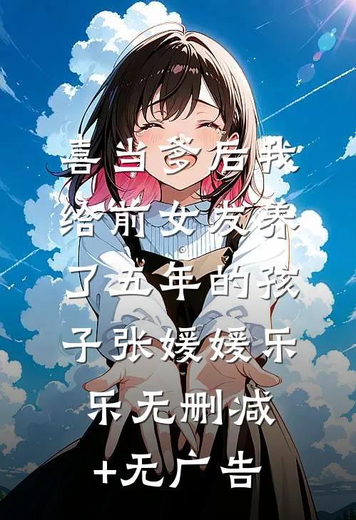 喜当爹后我给前女友养了五年的孩子张媛媛乐乐无删减+无广告