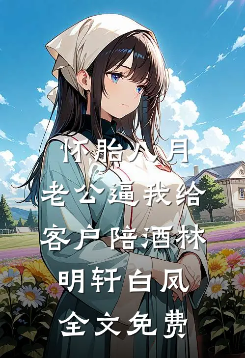怀胎八月，老公逼我给客户陪酒林明轩白凤全文免费