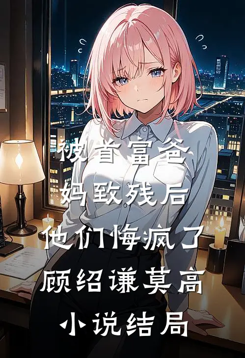 被首富爸妈致残后，他们悔疯了顾绍谦莫高小说结局