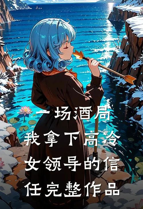 一场酒局，我拿下高冷女领导的信任完整作品