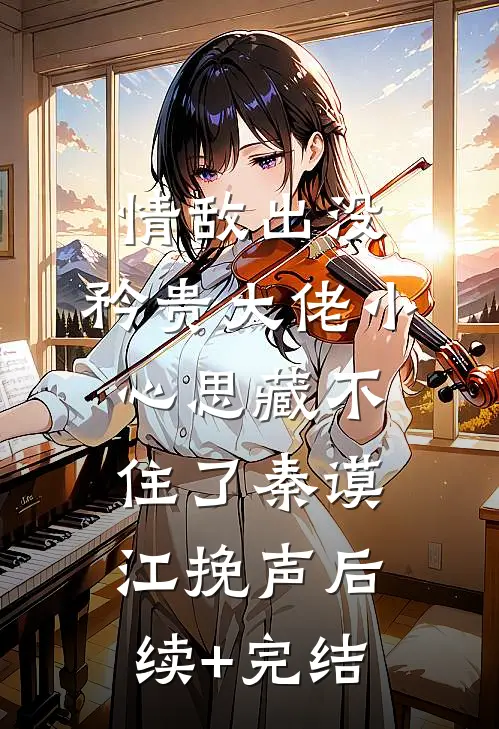 情敌出没，矜贵大佬小心思藏不住了秦谟江挽声后续+完结