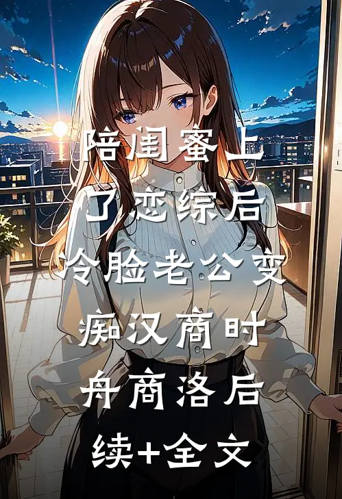陪闺蜜上了恋综后，冷脸老公变痴汉商时舟商洛后续+全文