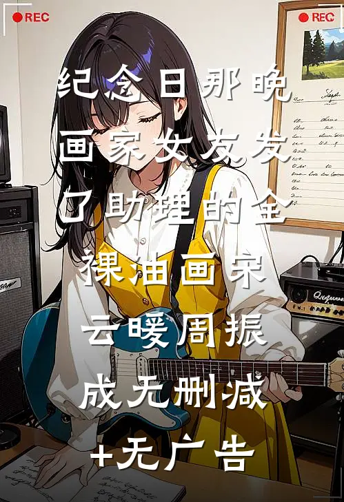 纪念日那晚，画家女友发了助理的全裸油画宋云暖周振成无删减+无广告