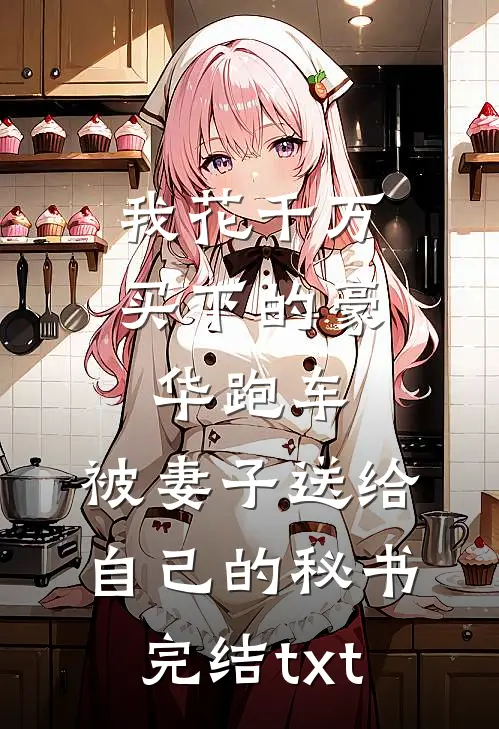 我花千万买下的豪华跑车，被妻子送给自己的秘书完结txt