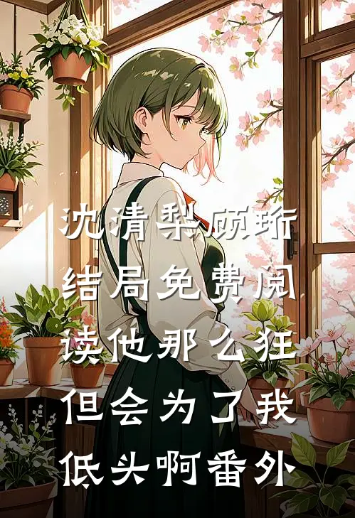 沈清梨顾珩结局免费阅读他那么狂，但会为了我低头啊番外