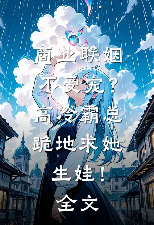 商业联姻不受宠？高冷霸总跪地求她生娃！全文
