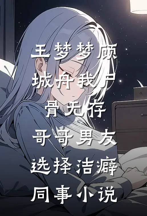 王梦梦顾城舟我尸骨无存，哥哥男友选择洁癖同事小说