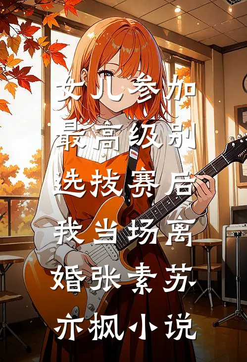 女儿参加最高级别选拔赛后，我当场离婚张素苏亦枫小说