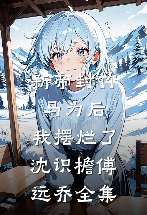 新帝封竹马为后，我摆烂了沈识檐傅远乔全集