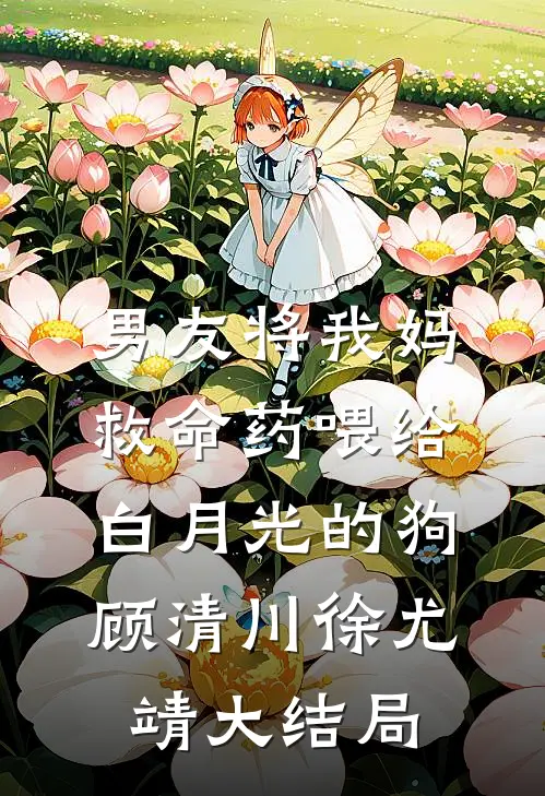男友将我妈救命药喂给白月光的狗顾清川徐尤靖大结局