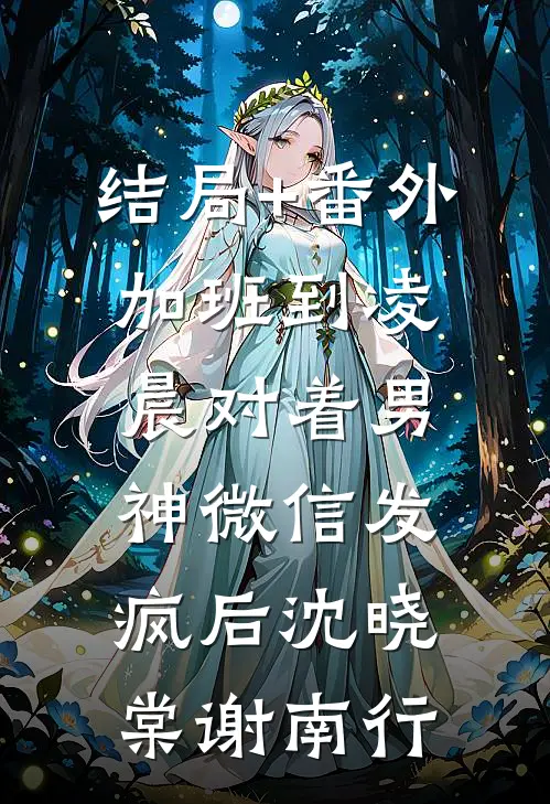 结局+番外加班到凌晨对着男神微信发疯后沈晓棠谢南行