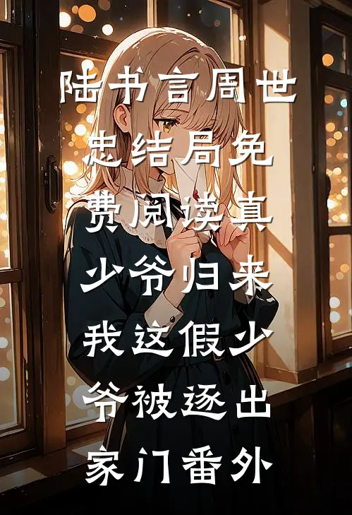 陆书言周世忠结局免费阅读真少爷归来，我这假少爷被逐出家门番外