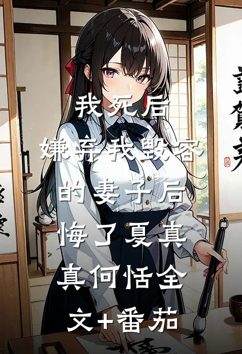 我死后，嫌弃我毁容的妻子后悔了夏真真何恬全文+番茄