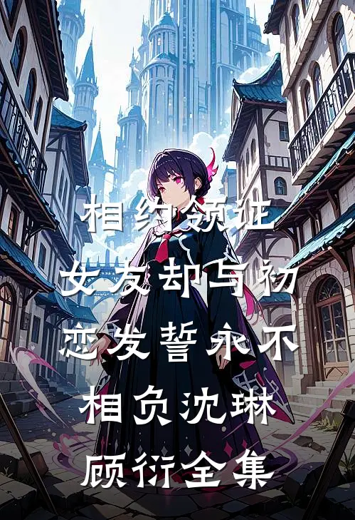 相约领证，女友却与初恋发誓永不相负沈琳顾衍全集