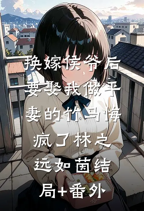 换嫁侯爷后，要娶我做平妻的竹马悔疯了林之远如茵结局+番外
