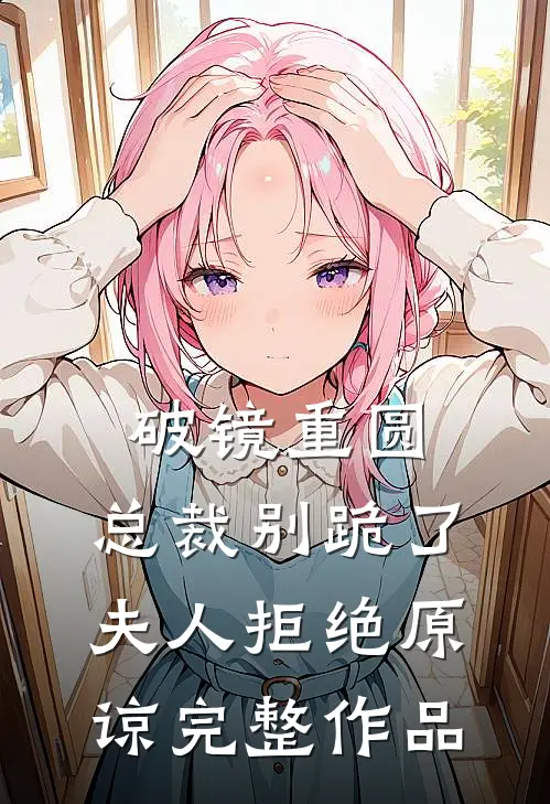 破镜重圆：总裁别跪了，夫人拒绝原谅完整作品