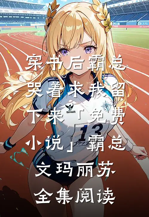 穿书后霸总哭着求我留下来「免费小说」霸总文玛丽苏全集阅读
