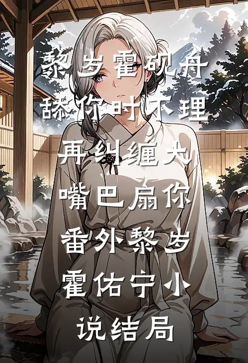 黎岁霍砚舟舔你时不理,再纠缠大嘴巴扇你： 番外黎岁霍佑宁小说结局