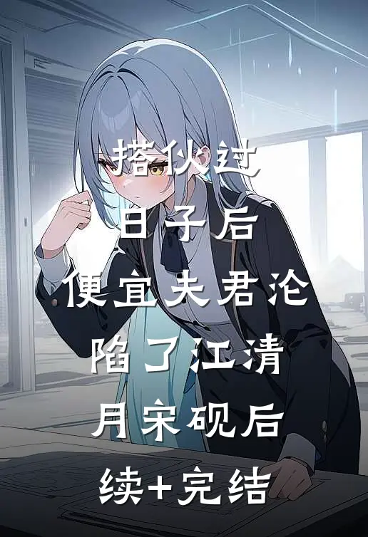 搭伙过日子后，便宜夫君沦陷了江清月宋砚后续+完结
