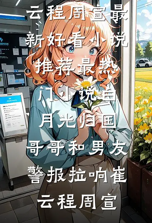 白月光归国，哥哥和男友警报拉响崔云程周宣最新好看小说推荐_最热门小说白月光归国，哥哥和男友警报拉响崔云程周宣