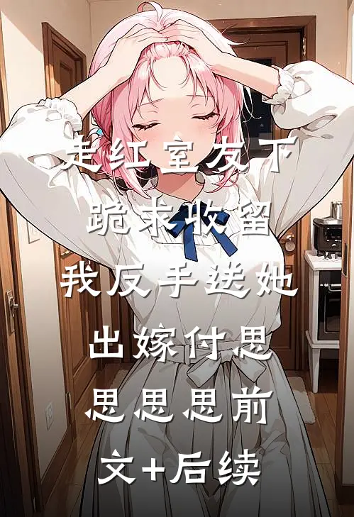 走红室友下跪求收留，我反手送她出嫁付思思思思前文+后续